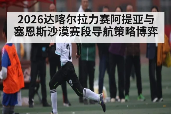 2026达喀尔拉力赛阿提亚与塞恩斯沙漠赛段导航策略博弈