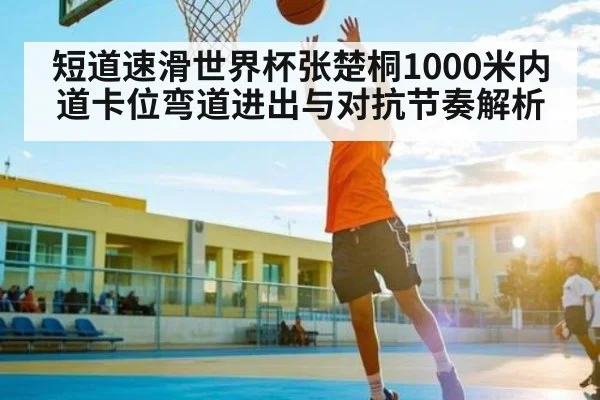 短道速滑世界杯张楚桐1000米内道卡位弯道进出与对抗节奏解析